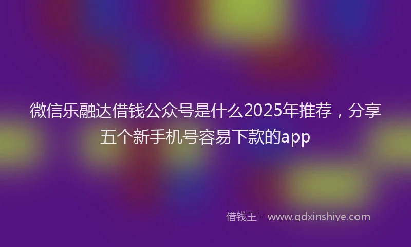 微信乐融达借钱公众号是什么2025年推荐，分享五个新手机号容易下款的app