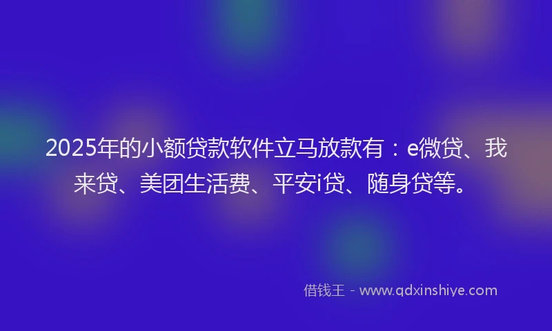 2025年的小额贷款软件立马放款有：e微贷、我来贷、美团生活费、平安i贷、随身贷等。