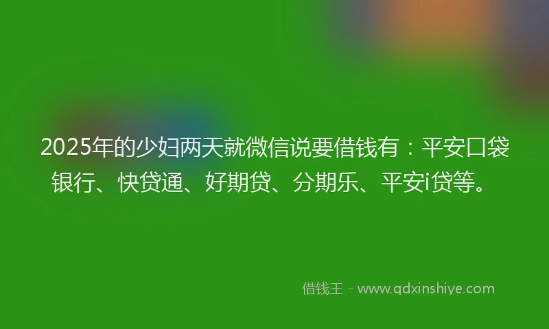 2025年的少妇两天就微信说要借钱有：平安口袋银行、快贷通、好期贷、分期乐、平安i贷等。