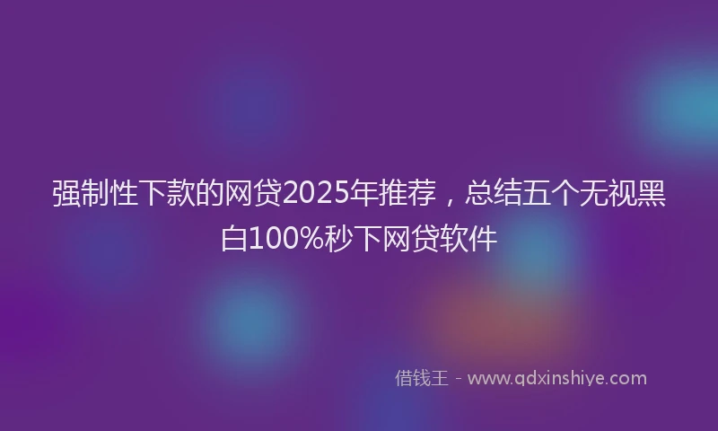 强制性下款的网贷2025年推荐，总结五个无视黑白100%秒下网贷软件