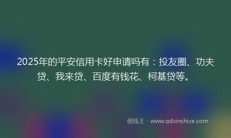 2025年的平安信用卡好申请吗有：投友圈、功夫贷、我来贷、百度有钱花、柯基贷等。