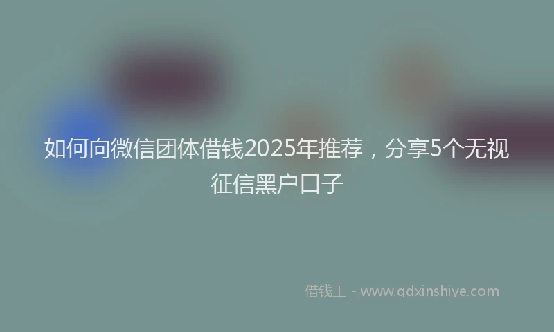 如何向微信团体借钱2025年推荐，分享5个无视征信黑户口子