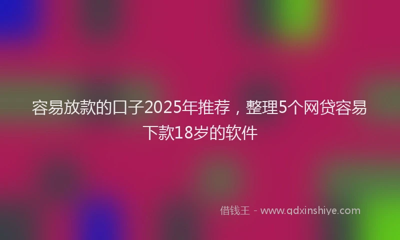 容易放款的口子2025年推荐，整理5个网贷容易下款18岁的软件