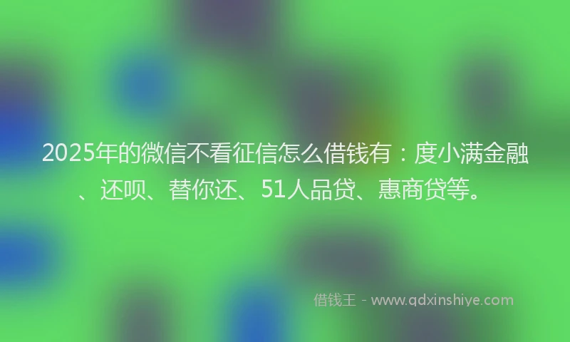2025年的微信不看征信怎么借钱有：度小满金融、还呗、替你还、51人品贷、惠商贷等。