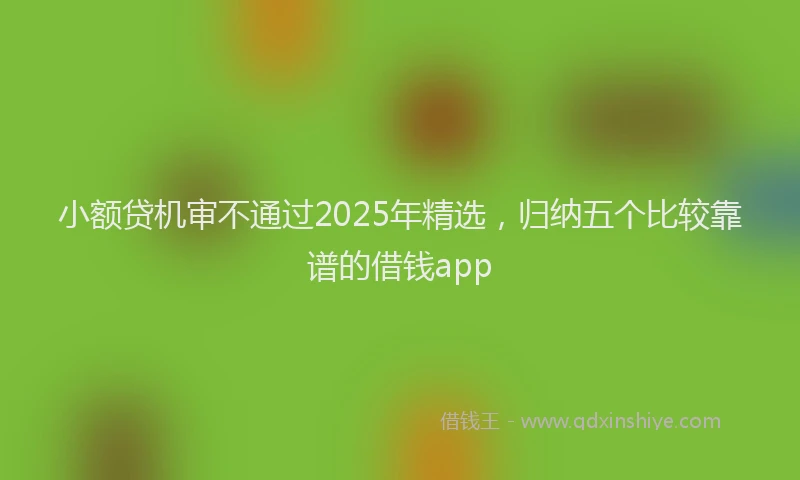 小额贷机审不通过2025年精选，归纳五个比较靠谱的借钱app