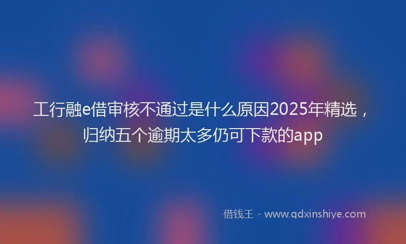 工行融e借审核不通过是什么原因2025年精选，归纳五个逾期太多仍可下款的app