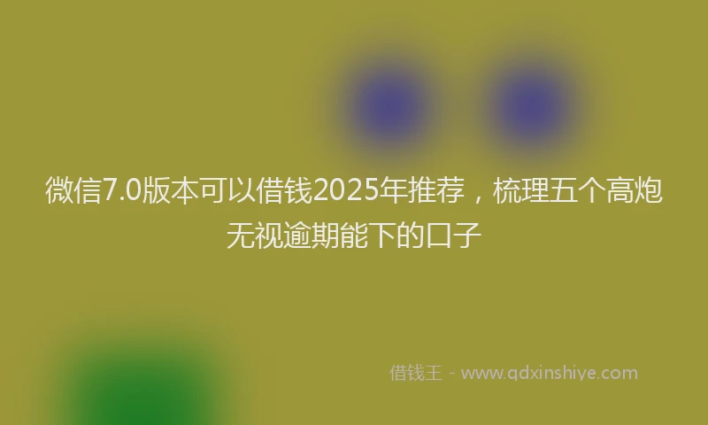 微信7.0版本可以借钱2025年推荐，梳理五个高炮无视逾期能下的口子