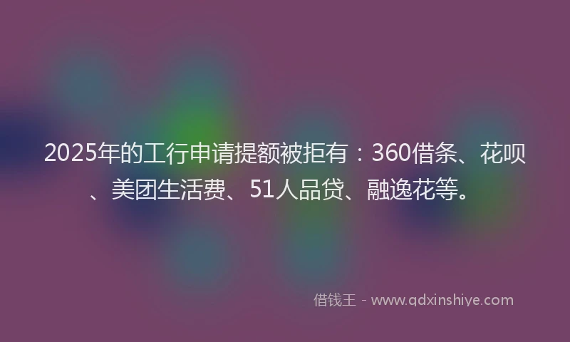 2025年的工行申请提额被拒有：360借条、花呗、美团生活费、51人品贷、融逸花等。