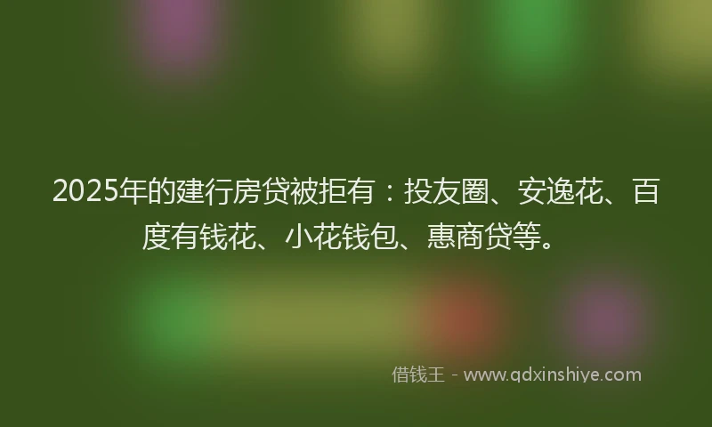 2025年的建行房贷被拒有：投友圈、安逸花、百度有钱花、小花钱包、惠商贷等。