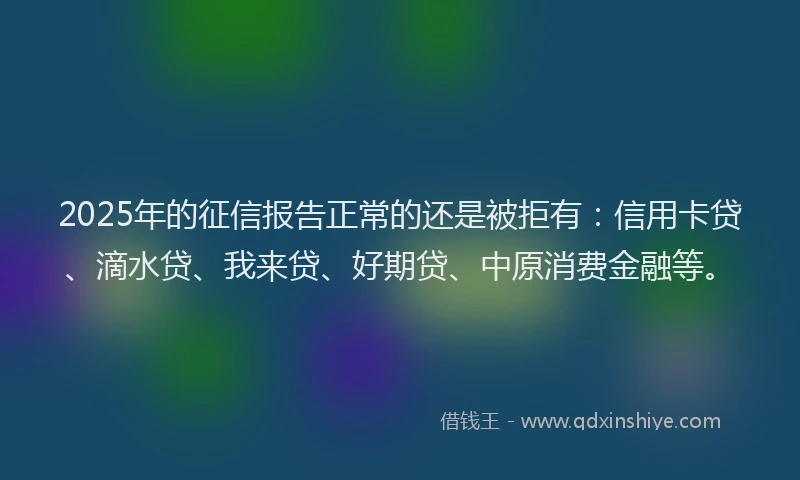 2025年的征信报告正常的还是被拒有：信用卡贷、滴水贷、我来贷、好期贷、中原消费金融等。