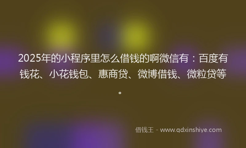 2025年的小程序里怎么借钱的啊微信有：百度有钱花、小花钱包、惠商贷、微博借钱、微粒贷等。