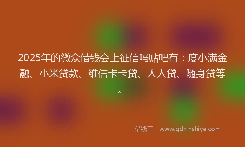 2025年的微众借钱会上征信吗贴吧有：度小满金融、小米贷款、维信卡卡贷、人人贷、随身贷等。