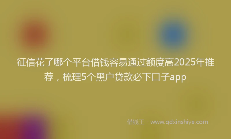 征信花了哪个平台借钱容易通过额度高2025年推荐，梳理5个黑户贷款必下口子app