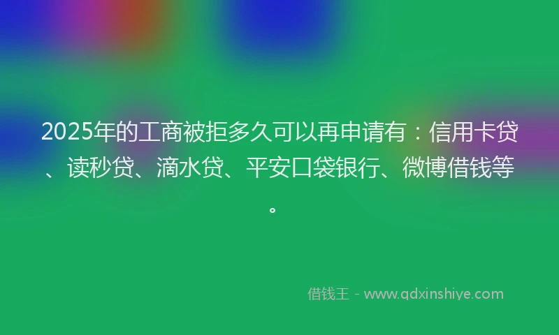 2025年的工商被拒多久可以再申请有：信用卡贷、读秒贷、滴水贷、平安口袋银行、微博借钱等。
