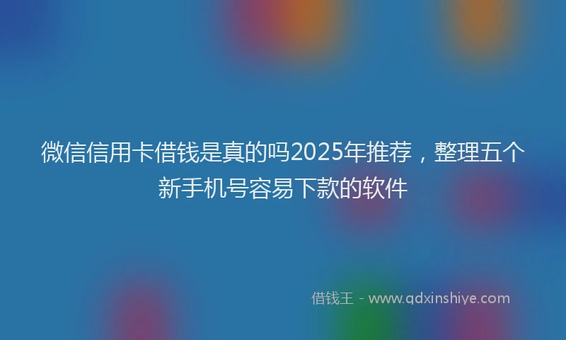 微信信用卡借钱是真的吗2025年推荐，整理五个新手机号容易下款的软件