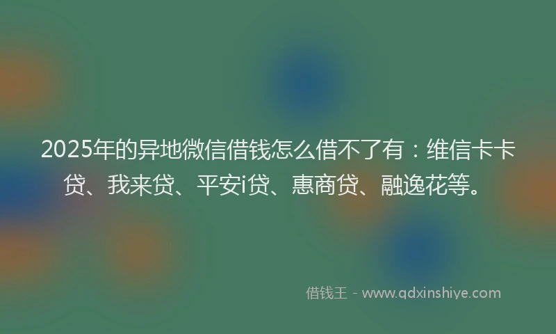 2025年的异地微信借钱怎么借不了有：维信卡卡贷、我来贷、平安i贷、惠商贷、融逸花等。