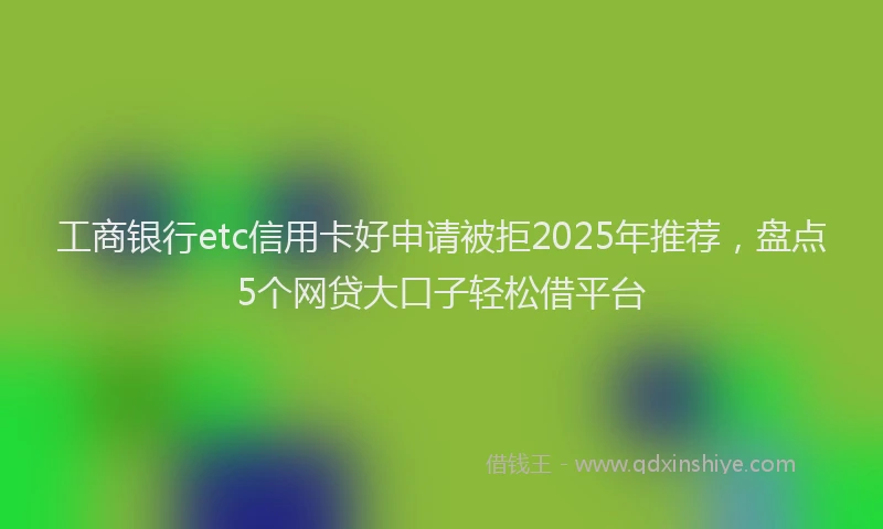 工商银行etc信用卡好申请被拒2025年推荐，盘点5个网贷大口子轻松借平台