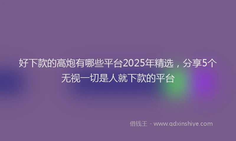 好下款的高炮有哪些平台2025年精选，分享5个无视一切是人就下款的平台