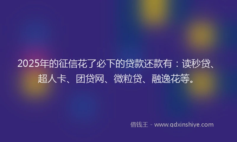 2025年的征信花了必下的贷款还款有：读秒贷、超人卡、团贷网、微粒贷、融逸花等。