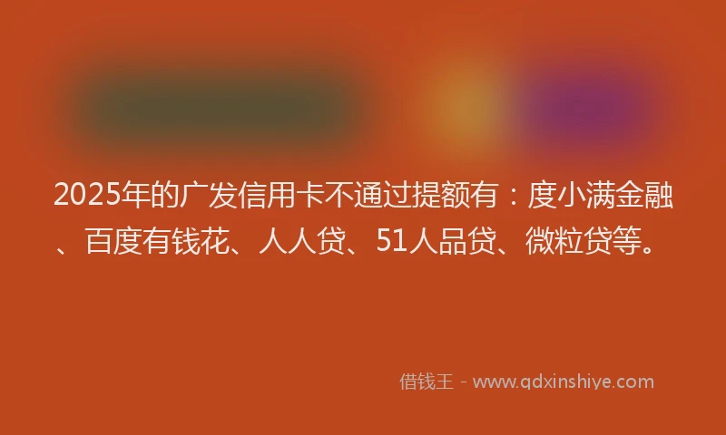 2025年的广发信用卡不通过提额有：度小满金融、百度有钱花、人人贷、51人品贷、微粒贷等。