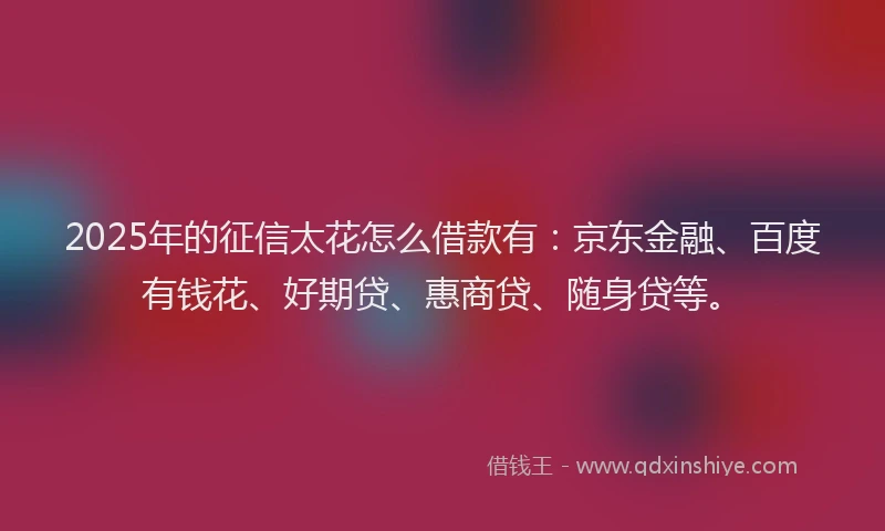 2025年的征信太花怎么借款有：京东金融、百度有钱花、好期贷、惠商贷、随身贷等。