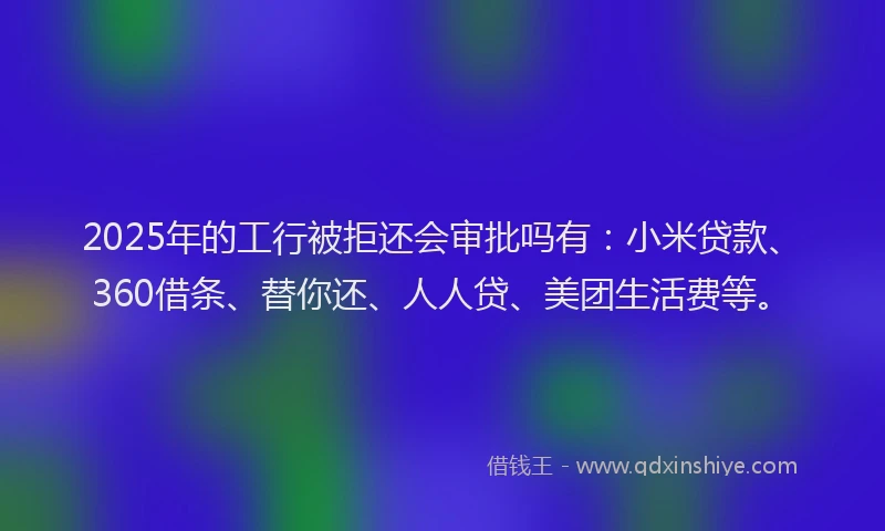 2025年的工行被拒还会审批吗有：小米贷款、360借条、替你还、人人贷、美团生活费等。