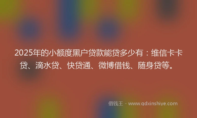 2025年的小额度黑户贷款能贷多少有：维信卡卡贷、滴水贷、快贷通、微博借钱、随身贷等。