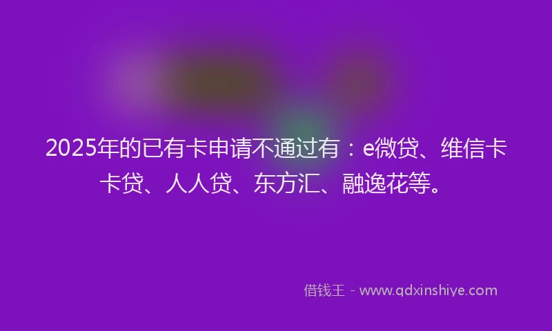2025年的已有卡申请不通过有：e微贷、维信卡卡贷、人人贷、东方汇、融逸花等。