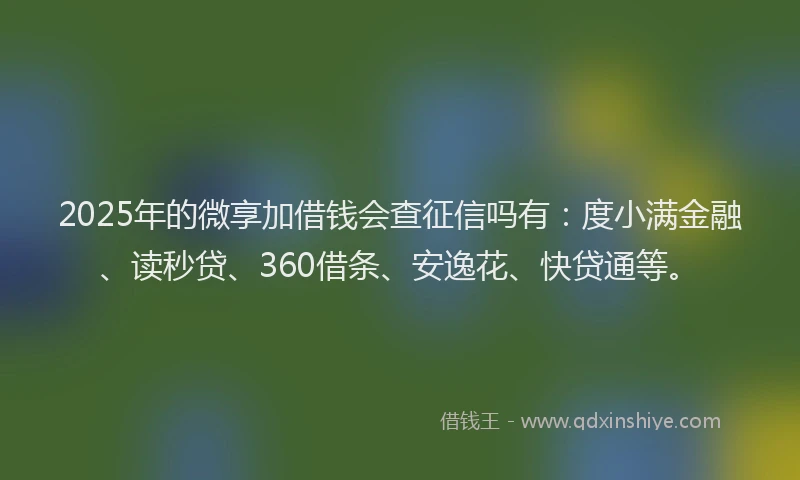 2025年的微享加借钱会查征信吗有：度小满金融、读秒贷、360借条、安逸花、快贷通等。