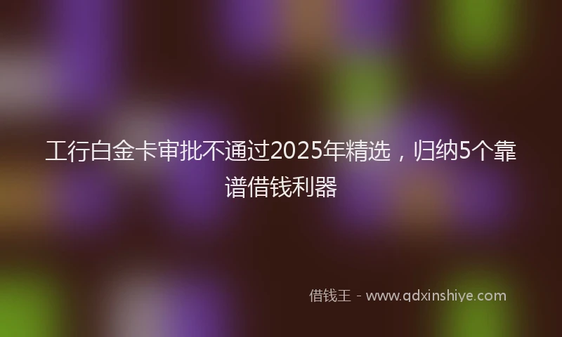 工行白金卡审批不通过2025年精选，归纳5个靠谱借钱利器