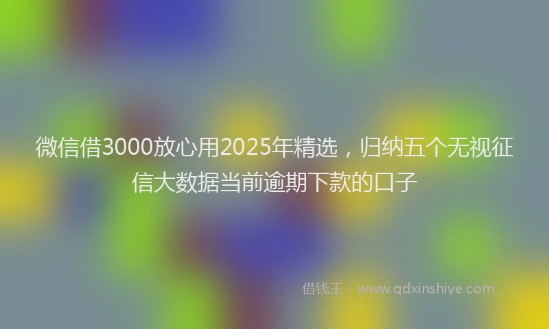 微信借3000放心用2025年精选，归纳五个无视征信大数据当前逾期下款的口子