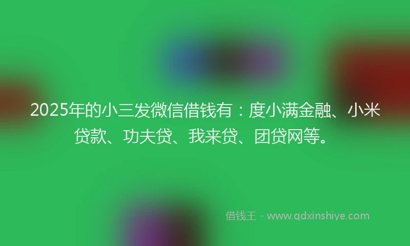 2025年的小三发微信借钱有：度小满金融、小米贷款、功夫贷、我来贷、团贷网等。