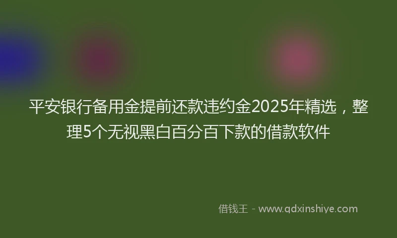 平安银行备用金提前还款违约金2025年精选，整理5个无视黑白百分百下款的借款软件