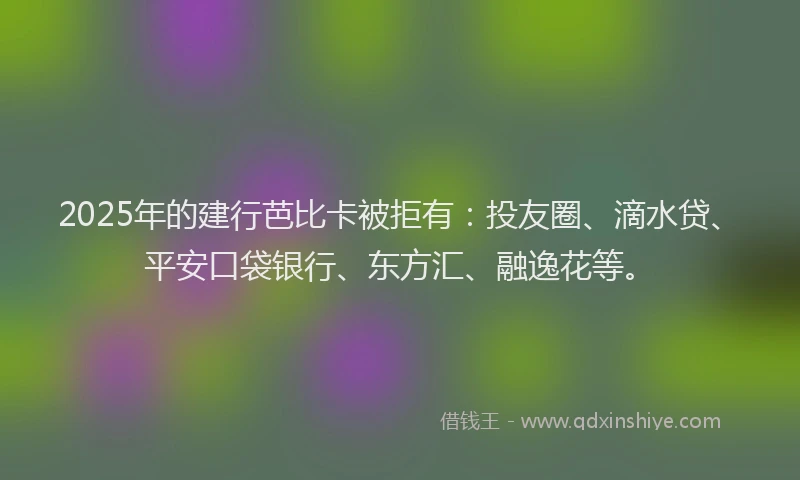 2025年的建行芭比卡被拒有：投友圈、滴水贷、平安口袋银行、东方汇、融逸花等。