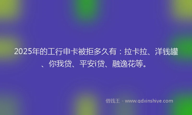 2025年的工行申卡被拒多久有：拉卡拉、洋钱罐、你我贷、平安i贷、融逸花等。