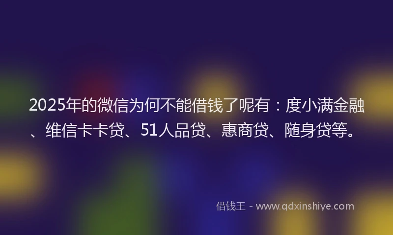 2025年的微信为何不能借钱了呢有：度小满金融、维信卡卡贷、51人品贷、惠商贷、随身贷等。