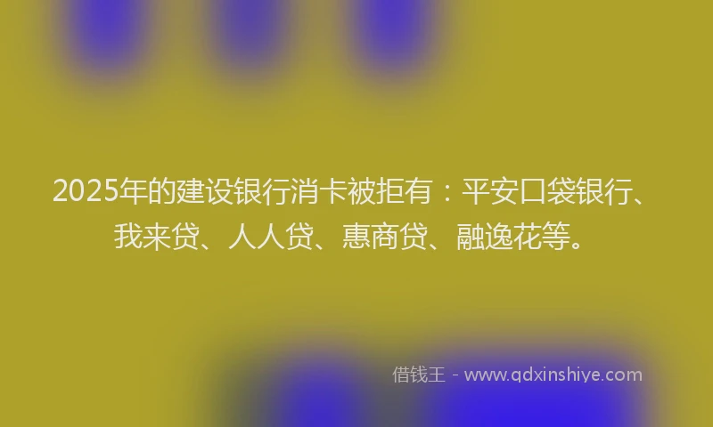 2025年的建设银行消卡被拒有：平安口袋银行、我来贷、人人贷、惠商贷、融逸花等。