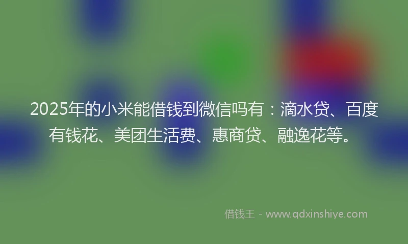 2025年的小米能借钱到微信吗有：滴水贷、百度有钱花、美团生活费、惠商贷、融逸花等。