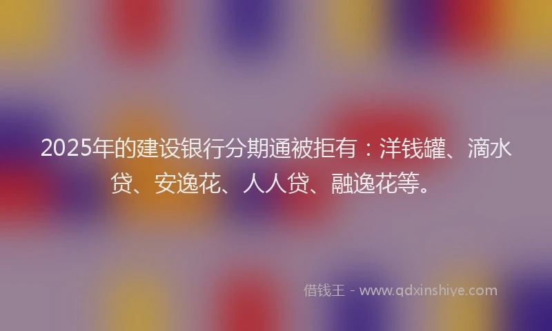 2025年的建设银行分期通被拒有：洋钱罐、滴水贷、安逸花、人人贷、融逸花等。