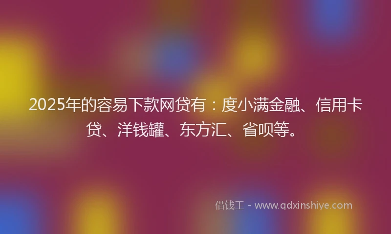2025年的容易下款网贷有：度小满金融、信用卡贷、洋钱罐、东方汇、省呗等。