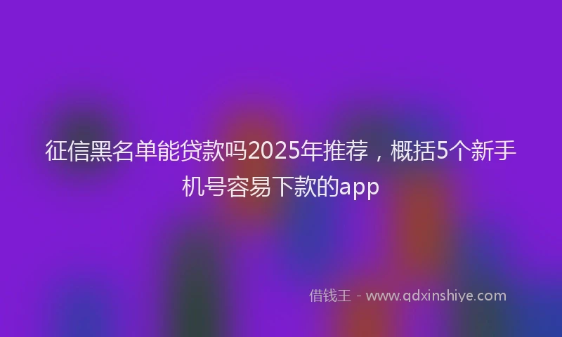 征信黑名单能贷款吗2025年推荐，概括5个新手机号容易下款的app