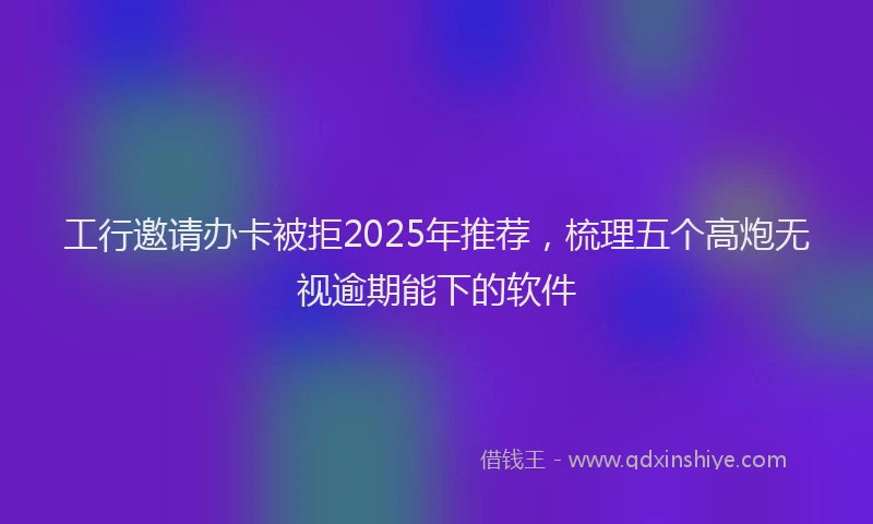 工行邀请办卡被拒2025年推荐，梳理五个高炮无视逾期能下的软件