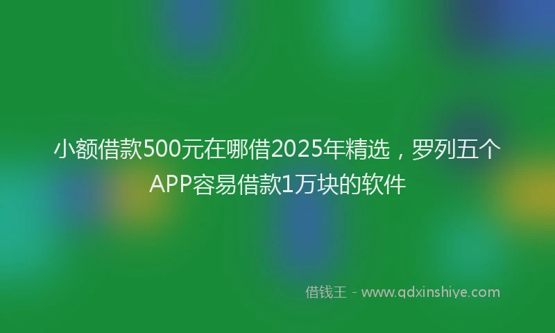 小额借款500元在哪借2025年精选，罗列五个APP容易借款1万块的软件