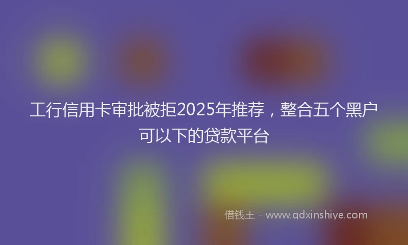 工行信用卡审批被拒2025年推荐，整合五个黑户可以下的贷款平台