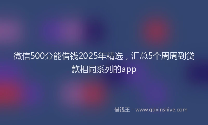 微信500分能借钱2025年精选，汇总5个周周到贷款相同系列的app