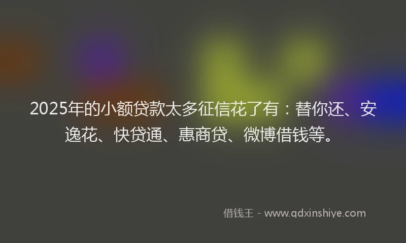 2025年的小额贷款太多征信花了有：替你还、安逸花、快贷通、惠商贷、微博借钱等。