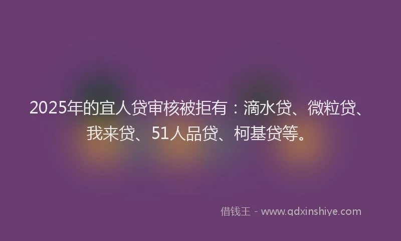 2025年的宜人贷审核被拒有：滴水贷、微粒贷、我来贷、51人品贷、柯基贷等。