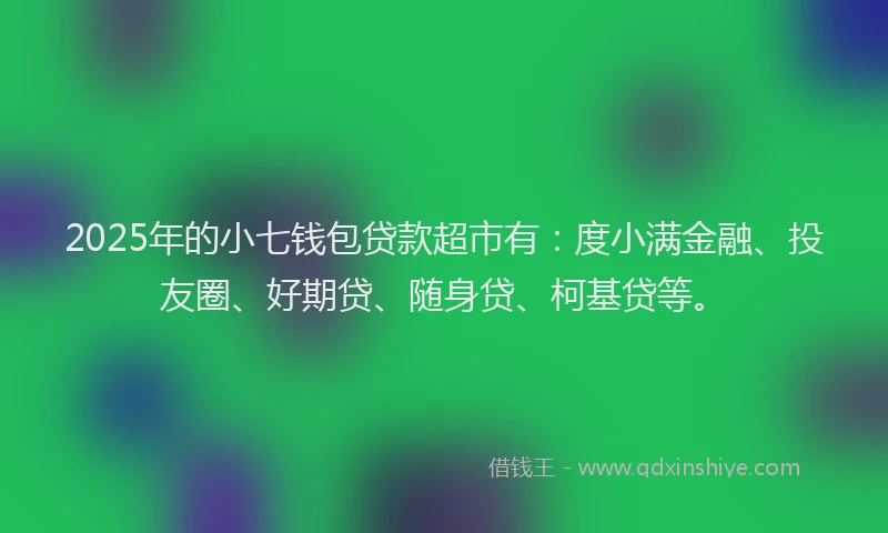 2025年的小七钱包贷款超市有：度小满金融、投友圈、好期贷、随身贷、柯基贷等。