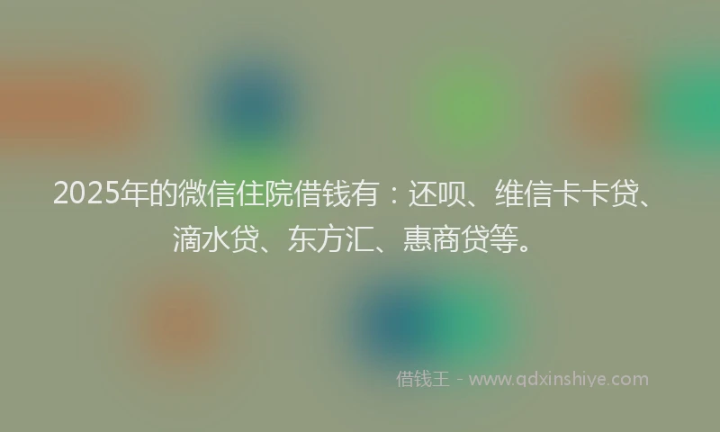 2025年的微信住院借钱有：还呗、维信卡卡贷、滴水贷、东方汇、惠商贷等。