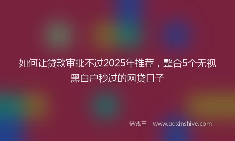 如何让贷款审批不过2025年推荐，整合5个无视黑白户秒过的网贷口子